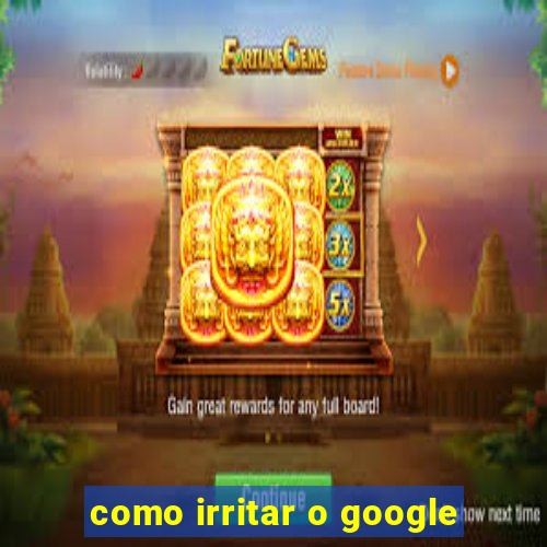 como irritar o google